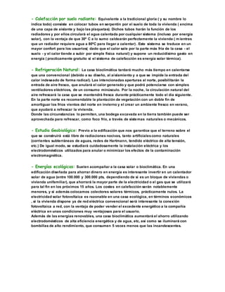 - Calefacción por suelo radiante: Equivalente a la tradicional gloria ( y su nombre lo
indica todo) consiste en colocar tubos en serpentín por el suelo de toda la vivienda ( encima
de una capa de aislante y bajo las plaquetas). Dichos tubos harán la función de los
radiadores y por ellos circulará el agua calentada por cualquier sistema (incluso por energía
solar), con la ventaja de que 30º C a lo sumo caldearán perfectamente la vivienda ( mientras
que un radiador requiere agua a 80ºC para llegar a calentar) . Este sistema se traduce en un
mayor confort para los usuarios( dado que el calor sale por la parte más fría de la casa - el
suelo - y el calor tiende a subir por simple física natural) y supone un reducidísimo gasto en
energía ( practicamente gratuito si el sistema de calefacción es energía solar térmica).
- Refrigeración Natural: La casa bioclimática tardará mucho más tiempo en calentarse
que una convencional (debido a su diseño, al aislamiento y a que se impide la entrada del
calor indeseado de forma radical). Las intencionadas aperturas al norte, posibilitarán la
entrada de aire fresco, que anulará el calor generado y que podrá potenciarse con simples
ventiladores eléctricos, de un consumo minúsculo. Por la noche, la circulación natural del
aire refrescará la casa que se mantendrá fresca durante prácticamente todo el día siguiente.
En la parte norte es recomendable la plantación de vegetación con un doble fin de
amortiguar los fríos vientos del norte en invierno y el crear un ambiente fresco en verano,
que ayudará a refrescar la vivienda.
Donde las circunstancias lo permiten, una bodega excavada en la tierra también puede ser
aprovechada para refrescar, como foco frío, a través de sistemas naturales o mecánicos.
- Estudio Geobiológico: Previo a la edificación que nos garantice que el terreno sobre el
que se construirá está libre de radiaciones nocivas, tanto artificialescomo naturales
(corrientes subterráneas de aguas, redes de Hartmann, tendido eléctrico de alta tensión,
etc.) De igual modo, se estudiará cuidadosamente la instalación eléctrica y los
electrodomésticos utilizados para anular o minimizar los efectos de la contaminación
electromagnética.
- Energías ecológicas: Suelen acompañar a la casa solar o bioclimática. En una
edificación diseñada para ahorrar dinero en energía es interesante invertir en un calentador
solar de agua (entre 100.000 y 300.000 pts, dependiendo de si es un bloque de viviendas o
vivienda unifamiliar), que ahorrará la mayor parte de la electricidad o el gas que se utilizará
para tal fin en los próximos 15 años. Los costes en calefacción serán notablemente
menores, y si además colocamos colectores solares térmicos, prácticamente nulos. La
electricidad solar fotovoltaica es razonable en una casa ecológica, en términos económicos
, si la vivienda dispone ya de red eléctrica convencional será interesante la conexión
fotovoltaica a red, con la ventaja de poder vender el excedente energético a la compañía
eléctrica en unas condiciones muy ventajosas para el usuario.
Además de las energías renovables, una casa bioclimática aumentará el ahorro utilizando
electrodomésticos de alta eficiencia energética y de agua, etc, así como se iluminará con
bombillas de alto rendimiento, que consumen 5 veces menos que las incandescentes.
 
