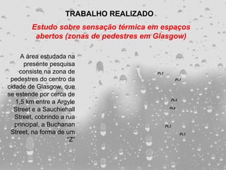 TRABALHO REALIZADO
         Estudo sobre sensação térmica em espaços
          abertos (zonas de pedestres em Glasgow)

     A área estudada na
       presente pesquisa
    consiste na zona de                    Pt.5
 pedestres do centro da                                  Pt.1

cidade de Glasgow, que
se estende por cerca de
                                                     Pt.4
   1,5 km entre a Argyle
  Street e a Sauchiehall                            Pt.6

   Street, cobrindo a rua
   principal, a Buchanan                          Pt.2
 Street, na forma de um                                     Pt.3
                       “Z”
 
