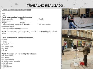 TRABALHO REALIZADO
Comfort questionnaire (based on ISO 10551)

Date: …………
Time: …………
Part 1: background and personal information
Gender (circle it):         Male                        Female
Age: …………
Weight: …………                Height: …………
Time of residency (Glasgow or UK, circle it):           less than 6 months
more than 6 months
Time spent outdoors (minutes): …………

Part 2: current clothing garments (clothing ensembles as in ISO 9920) refer to Table
Annex A

Part 3: How do you feel at this precise moment?
(-3) cold
(-2) cool
(-1) slightly cool
(0) neutral
(+1) slightly warm
(+2) warm
(+3) hot

Part 4: Please state how you would prefer to be now:
(+3) much warmer
(+2) warmer
(+1) a little warmer
(0) neither warmer nor cooler
(-1) a little cooler
(-2) cooler
(-3) much cooler
 
