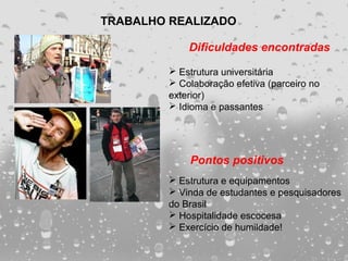 TRABALHO REALIZADO

             Dificuldades encontradas

          Estrutura universitária
          Colaboração efetiva (parceiro no
         exterior)
          Idioma e passantes




             Pontos positivos
          Estrutura e equipamentos
          Vinda de estudantes e pesquisadores
         do Brasil
          Hospitalidade escocesa
          Exercício de humildade!
 