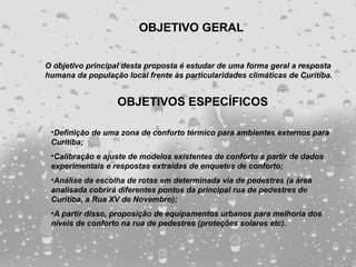 OBJETIVO GERAL


O objetivo principal desta proposta é estudar de uma forma geral a resposta
humana da população local frente às particularidades climáticas de Curitiba.


                   OBJETIVOS ESPECÍFICOS

 •Definição de uma zona de conforto térmico para ambientes externos para
 Curitiba;
 •Calibração e ajuste de modelos existentes de conforto a partir de dados
 experimentais e respostas extraídas de enquetes de conforto;
 •Análise da escolha de rotas em determinada via de pedestres (a área
 analisada cobrirá diferentes pontos da principal rua de pedestres de
 Curitiba, a Rua XV de Novembro);
 •A partir disso, proposição de equipamentos urbanos para melhoria dos
 níveis de conforto na rua de pedestres (proteções solares etc).
 