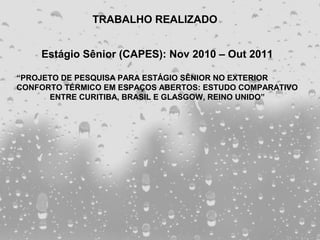 TRABALHO REALIZADO


    Estágio Sênior (CAPES): Nov 2010 – Out 2011

“PROJETO DE PESQUISA PARA ESTÁGIO SÊNIOR NO EXTERIOR
CONFORTO TÉRMICO EM ESPAÇOS ABERTOS: ESTUDO COMPARATIVO
      ENTRE CURITIBA, BRASIL E GLASGOW, REINO UNIDO”
 