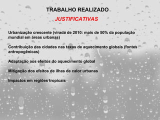 TRABALHO REALIZADO
                        JUSTIFICATIVAS

Urbanização crescente (virada de 2010: mais de 50% da população
mundial em áreas urbanas)

Contribuição das cidades nas taxas de aquecimento globais (fontes
antropogênicas)

Adaptação aos efeitos do aquecimento global

Mitigação dos efeitos de ilhas de calor urbanas

Impactos em regiões tropicais
 