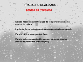 TRABALHO REALIZADO
          Etapas da Pesquisa



Estudo focado na distribuição de temperaturas na área
central da cidade

Implantação de estações meteorológicas (urbana e rural)

Estudo utilizando estações fixas

Estudo sobre sensação térmica em espaços abertos
(zonas de pedestres em Glasgow)
 