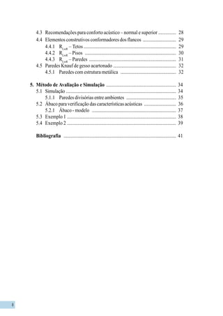 8
4.3 Recomendações para conforto acústico – normal e superior ............... 28
4.4 Elementos construtivos conformadores dos flancos ............................ 29
4.4.1 RLwR
– Tetos .............................................................................. 29
4.4.2 RLwR
– Pisos ............................................................................. 30
4.4.3 RLwR
– Paredes ......................................................................... 31
4.5 Paredes Knauf de gesso acartonado ..................................................... 32
4.5.1 Paredes com estrutura metálica ............................................... 32
5. Método de Avaliação e Simulação ........................................................... 34
5.1 Simulação ............................................................................................. 34
5.1.1 Paredes divisórias entre ambientes .......................................... 35
5.2 Ábaco para verificação das características acústicas ........................... 36
5.2.1 Ábaco - modelo ....................................................................... 37
5.3 Exemplo 1 ............................................................................................ 38
5.4 Exemplo 2 ............................................................................................ 39
Bibliografia ............................................................................................... 41
 