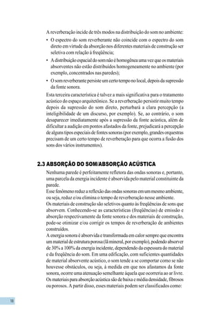 18
A reverberação incide de três modos na distribuição do som no ambiente:
• O espectro do som reverberante não coincide com o espectro do som
direto em virtude da absorção nos diferentes materiais de construção ser
seletiva com relação à freqüência;
• Adistribuiçãoespacialdosomnãoéhomogêneaumavezqueosmateriais
absorventes não estão distribuídos homogeneamente no ambiente (por
exemplo, concentrados nas paredes);
• Osomreverberantepersisteumcertotemponolocal,depoisdasupressão
da fonte sonora.
Esta terceira característica é talvez a mais significativa para o tratamento
acústico do espaço arquitetônico. Se a reverberação persistir muito tempo
depois da supressão do som direto, perturbará a clara percepção (a
inteligibilidade de um discurso, por exemplo). Se, ao contrário, o som
desaparecer imediatamente após a supressão da fonte acústica, além de
dificultar a audição em pontos afastados da fonte, prejudicará a percepção
dealgunstiposespeciaisdefontessonoras(porexemplo,grandesorquestras
precisam de um certo tempo de reverberação para que ocorra a fusão dos
sons dos vários instrumentos).
2.3 ABSORÇÃO DO SOM/ABSORÇÃO ACÚSTICA
Nenhuma parede é perfeitamente refletora das ondas sonoras e, portanto,
uma parcela da energia incidente é absorvida pelo material constituinte da
parede.
Essefenômenoreduzareflexãodasondassonorasemummesmoambiente,
ou seja, reduz e/ou elimina o tempo de reverberação nesse ambiente.
Os materiais de construção são seletivos quanto às freqüências de sons que
absorvem. Conhecendo-se as características (freqüências) de emissão e
absorção respectivamente da fonte sonora e dos materiais de construção,
pode-se otimizar e/ou corrigir os tempos de reverberação de ambientes
construídos.
A energia sonora é absorvida e transformada em calor sempre que encontra
ummaterialdeestruturaporosa(lãmineral,porexemplo),podendoabsorver
de 30% a 100% da energia incidente, dependendo da espessura do material
e da freqüência do som. Em uma edificação, com suficientes quantidades
de material absorvente acústico, o som tende a se comportar como se não
houvesse obstáculos, ou seja, à medida em que nos afastamos da fonte
sonora, ocorre uma atenuação semelhante àquela que ocorreria ao ar livre.
Osmateriaisparaabsorçãoacústicasãodebaixaemédiadensidade,fibrosos
ou porosos. A partir disso, esses materiais podem ser classificados como:
 