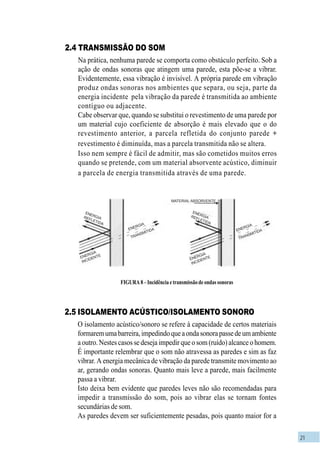 21
FIGURA8–Incidênciaetransmissãodeondassonoras
2.4 TRANSMISSÃO DO SOM
Na prática, nenhuma parede se comporta como obstáculo perfeito. Sob a
ação de ondas sonoras que atingem uma parede, esta põe-se a vibrar.
Evidentemente, essa vibração é invisível. A própria parede em vibração
produz ondas sonoras nos ambientes que separa, ou seja, parte da
energia incidente pela vibração da parede é transmitida ao ambiente
contíguo ou adjacente.
Cabe observar que, quando se substitui o revestimento de uma parede por
um material cujo coeficiente de absorção é mais elevado que o do
revestimento anterior, a parcela refletida do conjunto parede +
revestimento é diminuída, mas a parcela transmitida não se altera.
Isso nem sempre é fácil de admitir, mas são cometidos muitos erros
quando se pretende, com um material absorvente acústico, diminuir
a parcela de energia transmitida através de uma parede.
2.5 ISOLAMENTO ACÚSTICO/ISOLAMENTO SONORO
O isolamento acústico/sonoro se refere à capacidade de certos materiais
formaremumabarreira,impedindoqueaondasonorapassedeumambiente
a outro. Nestes casos se deseja impedir que o som (ruído) alcance o homem.
É importante relembrar que o som não atravessa as paredes e sim as faz
vibrar. A energia mecânica de vibração da parede transmite movimento ao
ar, gerando ondas sonoras. Quanto mais leve a parede, mais facilmente
passa a vibrar.
Isto deixa bem evidente que paredes leves não são recomendadas para
impedir a transmissão do som, pois ao vibrar elas se tornam fontes
secundárias de som.
As paredes devem ser suficientemente pesadas, pois quanto maior for a
MATERIAL ABSORVENTE
ENERGIAREFLETIDA
ENERGIA
REFLETIDA
ENERGIAREFLETIDA
ENERGIA
INCIDENTEENERGIA
INCIDENTE
ENERGIA
TRANSMITIDA
TRANSMITIDAENERGIA
 