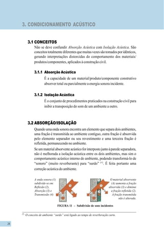 24
3. CONDICIONAMENTO ACÚSTICO
3.1 CONCEITOS
Não se deve confundir Absorção Acústica com Isolação Acústica. São
conceitostotalmentediferentesquemuitasvezessãotomadosporidênticos,
gerando interpretações distorcidas do comportamento dos materiais/
produtos/componentes, aplicados à construção civil.
3.1.1 Absorção Acústica
É a capacidade de um material/produto/componente construtivo
absorver total ou parcialmente a energia sonora incidente.
3.1.2 Isolação Acústica
É o conjunto de procedimentos praticados na construção civil para
inibir a transposição do som de um ambiente a outro.
3.2 ABSORÇÃO/ISOLAÇÃO
Quandoumaondasonoraencontraumelementoqueseparadoisambientes,
uma fração é transmitida ao ambiente contíguo, outra fração é absorvida
pelo elemento separador ou seu revestimento e uma terceira fração é
refletida, permanecendo no ambiente.
Seummaterialabsorventeacústicoforinterpostojuntoàparedeseparadora,
não é melhorada a isolação acústica entre os dois ambientes, mas sim o
comportamento acústico interno do ambiente, podendo transformá-lo de
“sonoro” (muito reverberante) para “surdo” (∗)
. É feita portanto uma
correção acústica do ambiente.
FIGURA 11 – Subdivisão de sons incidentes
A onda sonora (1)
subdivide-se em:
Reflexão (2),
Absorção (3) e
Transmissão (4)
O material absorvente
(A) aumenta a fração
absorvida (3) e diminui
a fração refletida (2).
A fração transmitida
não é alterada.
(A)
(*)
O conceito de ambiente “surdo” está ligado ao tempo de reverberação curto.
 