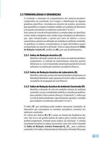 25
3.3 TERMINOLOGIAS E GRANDEZAS
A avaliação e simulação do comportamento dos materiais/produtos/
componentes da construção civil exigem a identificação de algumas
grandezas específicas, vinculadas aos conceitos de acústica, necessárias
paraquantificarecompararresultadosmedidosemcondiçõesdelaboratório
com aqueles encontrados no ambiente construído (“in situ”).
Sob o ponto de vista de utilização prática, a complexidade em identificar,
avaliar, medir e interpretar sons e ruídos exige simulações em laboratório,
que, após interpretações e ajustes por meio de tabelas e curvas
características,permitesuautilizaçãonasmediçõesnoambienteconstruído.
As grandezas, os índices, a nomenclatura e as siglas são listados a seguir,
acompanhados de uma breve definição. Trata-se especialmente do Índice
de Redução Acústica R, medido em dB, com seus desdobramentos.
3.3.1 Índice de Redução Acústica (R)
Identifica a absorção acústica de sons aéreos em materiais/produtos/
componentes; (a inclusão de nomenclaturas subscritas permite
diferenciar se o som é transmitido somente pela parede divisória de
ambientes ou também por caminhos secundários (flancos).
3.3.2 Índice de Redução Acústica de Laboratório (R)
Identifica a absorção acústica do material/produto/componente em
bancadadelaboratórioondesejapossívelexcluir todososcaminhos
secundários de propagação do som (flancos).
3.3.3 Índice de Redução Acústica do Ambiente Construído (R’)
Identifica a absorção do som em condições normais do ambiente
construído,ouseja,considerandotambémoscaminhossecundários,
pisos, paredes e tetos comuns (flancos). O apóstrofe (’), indica que
se trata de índice ponderado, especificamente ajustado e corrigido
para medições no ambiente construído (“in situ”).
O índice R’, por semelhança pode também representar simulações de
laboratório que contemplem os caminhos secundários existentes nos
ambientes construídos.
Os valores dos índices (R e R’) variam em função das freqüências dos
sons. Isto leva a um grande número de índices para o mesmo material/
produto/componente, tornando pouco prática sua utilização. A solução
encontrada foi unificar os índices em um único valor. Este valor é chamado
de Índice de Redução Acústica Ponderado Rw
(R’w
para o ambiente
construído).Esteíndiceédeterminadoemlaboratórioutilizandofiltrospara
 
