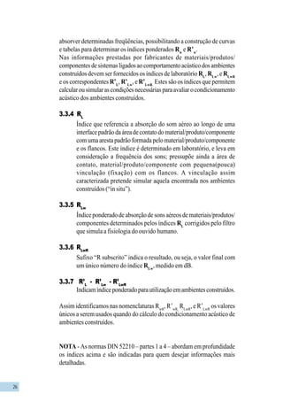 26
absorver determinadas freqüências, possibilitando a construção de curvas
e tabelas para determinar os índices ponderados Rw
e R’w
.
Nas informações prestadas por fabricantes de materiais/produtos/
componentesdesistemasligadosaocomportamentoacústicodosambientes
construídos devem ser fornecidos os índices de laboratório RL
,RLw
, e RLwR
e os correspondentes R’L
, R’Lw
, e R’LwR.
Estes são os índices que permitem
calcularousimularascondiçõesnecessáriasparaavaliarocondicionamento
acústico dos ambientes construídos.
3.3.4 RL
Índice que referencia a absorção do som aéreo ao longo de uma
interfacepadrãodaáreadecontatodomaterial/produto/componente
com uma aresta padrão formada pelo material/produto/componente
e os flancos. Este índice é determinado em laboratório, e leva em
consideração a frequência dos sons; pressupõe ainda a área de
contato, material/produto/componente com pequena(pouca)
vinculação (fixação) com os flancos. A vinculação assim
caracterizada pretende simular aquela encontrada nos ambientes
construídos (“in situ”).
3.3.5 RLw
Índice ponderado de absorção de sons aéreos de materiais/produtos/
componentes determinados pelos índices RL
corrigidos pelo filtro
que simula a fisiologia do ouvido humano.
3.3.6 RLwR
Sufixo “R subscrito” indica o resultado, ou seja, o valor final com
um único número do índice RLw
, medido em dB.
3.3.7 R’L
- R’Lw
- R’LwR
Indicamíndiceponderadoparautilizaçãoemambientesconstruídos.
Assim identificamos nas nomenclaturas RwR
, R’wR,
RLwR
, e R’LwR
os valores
únicos a serem usados quando do cálculo do condicionamento acústico de
ambientes construídos.
NOTA - As normas DIN 52210 – partes 1 a 4 – abordam em profundidade
os índices acima e são indicadas para quem desejar informações mais
detalhadas.
 