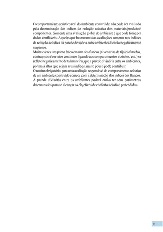33
O comportamento acústico real do ambiente construído não pode ser avaliado
pela determinação dos índices de redução acústica dos materiais/produtos/
componentes. Somente uma avaliação global do ambiente é que pode fornecer
dados confiáveis. Aqueles que basearam suas avaliações somente nos índices
de redução acústica da parede divisória entre ambientes ficarão negativamente
surpresos.
Muitas vezes um ponto fraco em um dos flancos (alvenarias de tijolos furados,
contrapisos e/ou tetos contínuos ligando aos compartimentos vizinhos, etc.) se
reflete negativamente de tal maneira, que a parede divisória entre os ambientes,
por mais altos que sejam seus índices, muito pouco pode contribuir.
Oroteiroobrigatório,paraumaavaliaçãoresponsáveldocomportamentoacústico
de um ambiente construído começa com a determinação dos índices dos flancos.
A parede divisória entre os ambientes poderá então ter seus parâmetros
determinados para se alcançar os objetivos de conforto acústico pretendidos.
 
