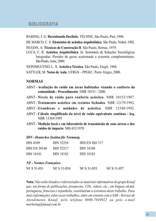 41
BIBLIOGRAFIA
BARING, J. G. Derrubando Decibéis. TÉCHNE, São Paulo, Pini, 1996.
DE MARCO, C. S. Elementos de acústica arquitetônica. São Paulo, Nobel, 1982.
HUGON, A. Técnicas de Construção II. São Paulo, Hemus, 1979.
LUCA, C. R. Acústica Arquitetônica. In: Seminário de Soluções Tecnológicas
Integradas. Paredes de gesso acartonado e sistemas complementares.
SãoPaulo,Astic,2000.
NEPOMUCENO, L. X. Acústica Técnica. São Paulo, Etegil, 1968.
SATTLER, M. Notas de Aula. UFRGS – PPGEC. Porto Alegre, 2000.
NORMAS
ABNT - Avaliação do ruído em áreas habitadas visando o conforto da
comunidade - Procedimento. NBR 10151 / 2000.
ABNT - Níveis de ruído para conforto acústico. NBR 10152/1987.
ABNT - Tratamento acústico em recintos fechados. NBR 12179/1992.
ABNT - Grandezas e unidades de acústica. NBR 12540/1992.
ABNT - Cálculo simplificado do nível de ruído equivalente contínuo - leq.
NBR 13369/1995
ABNT - Medição local e em laboratório de transmissão de sons aéreos e dos
ruídos de impacto. MB 432/1970
DIN - Deutsches Institut für Normung
DIN 4109 DIN 52210 DIN EN ISO 717
DIN EN 20140 DIN 52217 DIN 18180
DIN 18181 DIN 18182 DIN 18183
NF - Normes Françaises
NF S 31-051 NF S 31-054 NF S 31-055 NF S 31-057
Nota: Não estão listados e referenciados os materiais informativos do grupo Knauf
que, em forma de publicações, prospectos, CDs, vídeos, etc., em línguas alemã,
portuguesa, francesa e espanhola, constituíram a estrutura deste trabalho. Para
mais informações sobre esses trabalhos, entre em contato com o SAK - Serviço de
Atendimento Knauf, pelo telefone 0800-7049922 ou pelo e-mail
marketing@knauf.com.br
 