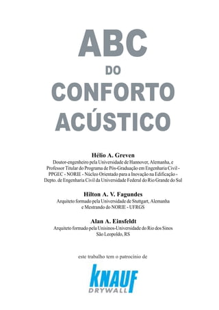 3
Hélio A. Greven
Doutor-engenheiro pela Universidade de Hannover, Alemanha, e
Professor Titular do Programa de Pós-Graduação em Engenharia Civil -
PPGEC - NORIE - Núcleo Orientado para a Inovação na Edificação -
Depto. de Engenharia Civil da Universidade Federal do Rio Grande do Sul
Hilton A. V. Fagundes
Arquiteto formado pela Universidade de Stuttgart, Alemanha
e Mestrando do NORIE - UFRGS
.Alan A. Einsfeldt
Arquiteto formado pela Unisinos-Universidade do Rio dos Sinos
São Leopoldo, RS
ABC
este trabalho tem o patrocínio de
DO
CONFORTO
ACÚSTICO
 