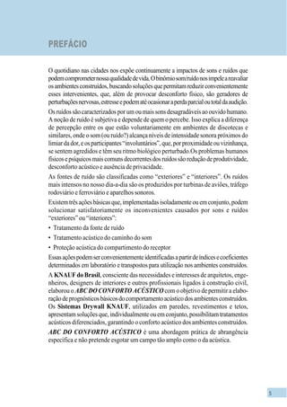 5
PREFÁCIO
O quotidiano nas cidades nos expõe continuamente a impactos de sons e ruídos que
podemcomprometernossaqualidadedevida.Obinômiosom/ruídonosimpeleareavaliar
osambientesconstruídos,buscandosoluçõesquepermitamreduzirconvenientemente
esses intervenientes, que, além de provocar desconforto físico, são geradores de
perturbaçõesnervosas,estresseepodematéocasionaraperdaparcialoutotaldaaudição.
Os ruídos são caracterizados por um ou mais sons desagradáveis ao ouvido humano.
A noção de ruído é subjetiva e depende de quem o percebe. Isso explica a diferença
de percepção entre os que estão voluntariamente em ambientes de discotecas e
similares, onde o som (ou ruído?) alcança níveis de intensidade sonora próximos do
limiardador,eosparticipantes“involuntários”,que,porproximidadeouvizinhança,
se sentem agredidos e têm seu ritmo biológico perturbado.Os problemas humanos
físicosepsíquicosmaiscomunsdecorrentesdosruídossãoreduçãodeprodutividade,
desconforto acústico e ausência de privacidade.
As fontes de ruído são classificadas como “exteriores” e “interiores”. Os ruídos
mais intensos no nosso dia-a-dia são os produzidos por turbinas de aviões, tráfego
rodoviário e ferroviário e aparelhos sonoros.
Existemtrêsaçõesbásicasque,implementadasisoladamenteouemconjunto,podem
solucionar satisfatoriamente os inconvenientes causados por sons e ruídos
“exteriores” ou “interiores”:
• Tratamento da fonte de ruído
• Tratamento acústico do caminho do som
• Proteção acústica do compartimento do receptor
Essasaçõespodemserconvenientementeidentificadasapartirdeíndicesecoeficientes
determinados em laboratório e transpostos para utilização nos ambientes construídos.
A KNAUF do Brasil, consciente das necessidades e interesses de arquitetos, enge-
nheiros, designers de interiores e outros profissionais ligados à construção civil,
elaborou o ABC DO CONFORTO ACÚSTICO com o objetivo de permitir a elabo-
raçãodeprognósticosbásicosdocomportamentoacústicodosambientesconstruídos.
Os Sistemas Drywall KNAUF, utilizados em paredes, revestimentos e tetos,
apresentam soluções que, individualmente ou em conjunto, possibilitam tratamentos
acústicos diferenciados, garantindo o conforto acústico dos ambientes construídos.
ABC DO CONFORTO ACÚSTICO é uma abordagem prática de abrangência
específica e não pretende esgotar um campo tão amplo como o da acústica.
 