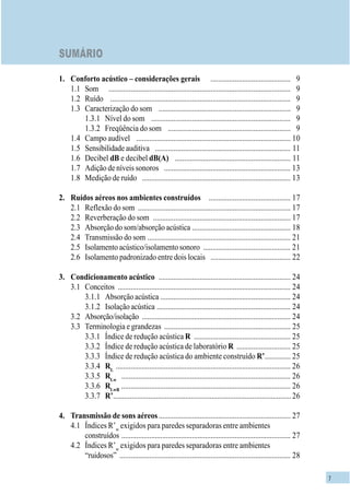 7
SUMÁRIO
1. Conforto acústico – considerações gerais ........................................... 9
1.1 Som .................................................................................................. 9
1.2 Ruído ................................................................................................. 9
1.3 Caracterização do som ....................................................................... 9
1.3.1 Nível do som ........................................................................... 9
1.3.2 Freqüência do som .................................................................. 9
1.4 Campo audível ................................................................................... 10
1.5 Sensibilidade auditiva ......................................................................... 11
1.6 Decibel dB e decibel dB(A) .............................................................. 11
1.7 Adição de níveis sonoros .................................................................... 13
1.8 Medição de ruído ................................................................................ 13
2. Ruídos aéreos nos ambientes construídos ............................................ 17
2.1 Reflexão do som .................................................................................. 17
2.2 Reverberação do som .......................................................................... 17
2.3 Absorção do som/absorção acústica ..................................................... 18
2.4 Transmissão do som ............................................................................. 21
2.5 Isolamento acústico/isolamento sonoro ............................................... 21
2.6 Isolamento padronizado entre dois locais ........................................... 22
3. Condicionamento acústico ....................................................................... 24
3.1 Conceitos ............................................................................................. 24
3.1.1 Absorção acústica ...................................................................... 24
3.1.2 Isolação acústica ........................................................................ 24
3.2 Absorção/isolação ................................................................................ 24
3.3 Terminologia e grandezas .................................................................... 25
3.3.1 Índice de redução acústica R .................................................... 25
3.3.2 Índice de redução acústica de laboratório R ............................. 25
3.3.3 Índice de redução acústica do ambiente construído R’.............. 25
3.3.4 RL
.............................................................................................. 26
3.3.5 RLw
........................................................................................... 26
3.3.6 RLwR
........................................................................................... 26
3.3.7 R’................................................................................................26
4. Transmissão de sons aéreos....................................................................... 27
4.1 Índices R’w
exigidos para paredes separadoras entre ambientes
construídos ........................................................................................... 27
4.2 Índices R’w
exigidos para paredes separadoras entre ambientes
“ruidosos” ............................................................................................ 28
 