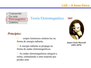 LUZ – A base física



                   Teoria Eletromagnética



Princípios:
        Os corpos luminosos emitem luz na
       forma de energia radiante;                  James Clerk Maxwell
        A energia radiante se propaga na              (1831-1879)

       forma de ondas eletromagnéticas;
        As ondas eletromagnéticas atingem a
       retina, estimulando a uma resposta que
       produz uma sensação visual.
 