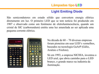 Lâmpadas tipo LED
                                     Light Emiting Diode
São semicondutores em estado sólido que convertem energia elétrica
diretamente em luz. O primeiro LED que se tem notícia foi produzido em
1907 e observado como um fenômeno de eletroluminescência, quando um
cristal de SIC (carborundum) emitiu uma luz amarelada ao ser aplicada uma
pequena corrente elétrica.


                                  Na década de 60 – 70 diversas empresas
                                  foram pioneiras em usar LED’s vermelhos,
                                  baseados na tecnologia GaArP (Gálio,
                                  Arsênio e Fósforo).
                                  Só em 1993, a empresa NICHIA, inventou o
                                  LED azul, que abriu caminho para o LED
                                  branco, o grande marco na indústria da
                                  iluminação.
 