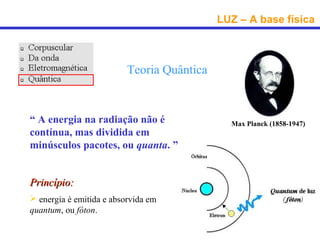 LUZ – A base física



                          Teoria Quântica


“ A energia na radiação não é                 Max Planck (1858-1947)
contínua, mas dividida em
minúsculos pacotes, ou quanta. ”


Princípio:
 energia é emitida e absorvida em
quantum, ou fóton.
 