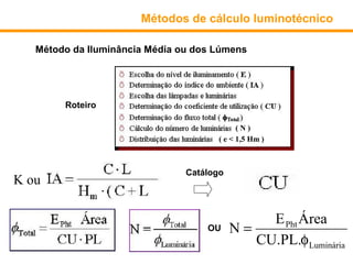 Métodos de cálculo luminotécnico

   Método da Iluminância Média ou dos Lúmens




        Roteiro

                                             (N)
                                       ( e < 1,5 Hm )



                                Catálogo
K ou

                                                E Pht Área
                                    OU     N=
                                              CU.PL.φ Luminária
 