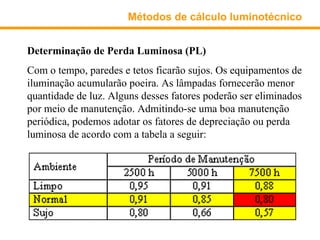 Métodos de cálculo luminotécnico


Determinação de Perda Luminosa (PL)
Com o tempo, paredes e tetos ficarão sujos. Os equipamentos de
iluminação acumularão poeira. As lâmpadas fornecerão menor
quantidade de luz. Alguns desses fatores poderão ser eliminados
por meio de manutenção. Admitindo-se uma boa manutenção
periódica, podemos adotar os fatores de depreciação ou perda
luminosa de acordo com a tabela a seguir:
 