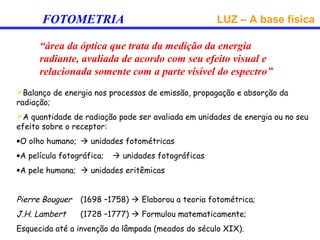FOTOMETRIA                                    LUZ – A base física

      “área da óptica que trata da medição da energia
      radiante, avaliada de acordo com seu efeito visual e
      relacionada somente com a parte visível do espectro”
Balanço de energia nos processos de emissão, propagação e absorção da
radiação;
A quantidade de radiação pode ser avaliada em unidades de energia ou no seu
efeito sobre o receptor:
•O olho humano;  unidades fotométricas
•A película fotográfica;    unidades fotográficas
•A pele humana;  unidades eritêmicas


Pierre Bouguer   (1698 –1758)  Elaborou a teoria fotométrica;
J.H. Lambert     (1728 –1777)  Formulou matematicamente;
Esquecida até a invenção da lâmpada (meados do século XIX).
 