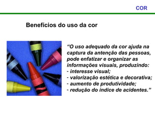COR


Benefícios do uso da cor


             “O uso adequado da cor ajuda na
             captura da antenção das pessoas,
             pode enfatizar e organizar as
             informações visuais, produzindo:
             - interesse visual;
             - valorização estética e decorativa;
             - aumento de produtividade;
             - redução do índice de acidentes.”
 