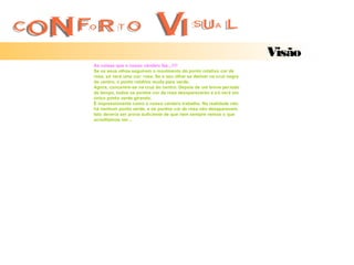 Visão
As coisas que o nosso cérebro faz...!!!!
Se os seus olhos seguirem o movimento do ponto rotativo cor de
rosa, só verá uma cor: rosa. Se o seu olhar se detiver na cruz negra
do centro, o ponto rotativo muda para verde.
Agora, concentre-se na cruz do centro. Depois de um breve período
de tempo, todos os pontos cor de rosa desaparecerão e s ó verá um
único ponto verde girando.
É impressionante como o nosso cérebro trabalha. Na realidade não
há nenhum ponto verde, e os pontos cor de rosa não desaparecem.
Isto deveria ser prova suficiente de que nem sempre vemos o que
acreditamos ver...
 