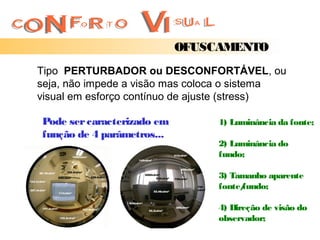 OFUSCAMENTO
Tipo PERTURBADOR ou DESCONFORTÁVEL, ou
seja, não impede a visão mas coloca o sistema
visual em esforço contínuo de ajuste (stress)

Pode ser caracterizado em        1) Luminância da fonte;
função de 4 parâmetros...
                                 2) Luminância do
                                 fundo;

                                 3) Tamanho aparente
                                 fonte/
                                      fundo;

                                 4) Direção de visão do
                                 observador;
 