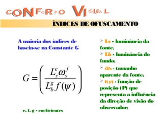 ÍNDICES DE OFUSCAMENTO

A maioria dos índices de         Ls - luminância da
baseia-se na Constante G        fonte;
                                 Lb - luminância do
                                fundo;
                                 ω s - tamanho
     Lω          e        f
 G = g        
     L f (ψ ) 
                   s       s    aparente da fonte;
                                 f( ψ ) - função de

     b                        posição (P) que
                                representa a influência
                                da direção de visão do
                                observador;
  e, f, g - coeficientes
 