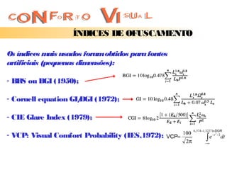 ÍNDICES DE OFUSCAMENTO

Os índices m usados foram obtidos para fontes
              ais
artificiais (pequenas dimensões):

- BR ou BGI (1950);
    S

- Cornell equation GI/
                     DGI (1972);

- CIE Glare Index (1979);
                                                           6 , 374 −1, 3227 ln DGR
- VCP: Visual Comfort Probability (IES,1972);   VCP=
                                                     100
                                                                      ∫e
                                                                            −t 2 / 2
                                                                                  dt
                                                      2π             −∞
 