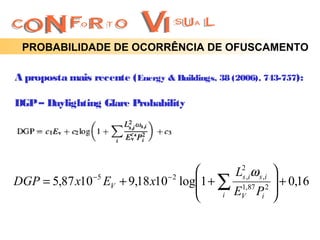 PROBABILIDADE DE OCORRÊNCIA DE OFUSCAMENTO

A proposta mais recente ( Energy & Buildings, 38 (2006), 743-757):

DGP – Daylighting Glare Probability




                                      L2,iω s ,i 
              −5            −2
                                1 + ∑ 1,87 2  + 0,16
DGP = 5,87 x10 EV + 9,18 x10 log       s

                                    i EV Pi     
 