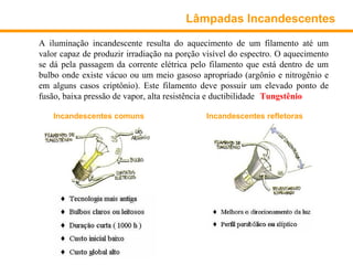 Lâmpadas Incandescentes

A iluminação incandescente resulta do aquecimento de um filamento até um
valor capaz de produzir irradiação na porção visível do espectro. O aquecimento
se dá pela passagem da corrente elétrica pelo filamento que está dentro de um
bulbo onde existe vácuo ou um meio gasoso apropriado (argônio e nitrogênio e
em alguns casos criptônio). Este filamento deve possuir um elevado ponto de
fusão, baixa pressão de vapor, alta resistência e ductibilidade (Tungstênio).

    Incandescentes comuns                    Incandescentes refletoras
 
