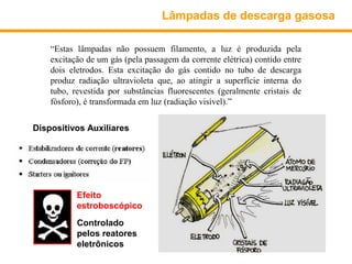 Lâmpadas de descarga gasosa

    “Estas lâmpadas não possuem filamento, a luz é produzida pela
    excitação de um gás (pela passagem da corrente elétrica) contido entre
    dois eletrodos. Esta excitação do gás contido no tubo de descarga
    produz radiação ultravioleta que, ao atingir a superfície interna do
    tubo, revestida por substâncias fluorescentes (geralmente cristais de
    fósforo), é transformada em luz (radiação visível).”


Dispositivos Auxiliares




           Efeito
           estroboscópico
           Controlado
           pelos reatores
           eletrônicos
 