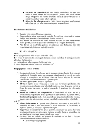  Da perda de transmissão de uma parede transmissora de som, que
            divide a fonte sonora da sala receptora. Quando uma onda sonora
            atinge esta parede ela começa a vibrar e é através desta vibração que o
            som é transmitido para a sala receptora;
           Absorção da sala receptora: o ruído é maior em salas reverberantes
            (vivas) do que em salas mortas (altamente absorvedoras);


Piso flutuante de concreto:

    Deve ter pelo menos 40mm de espessura;
    Deve apoiar-se sobre uma capa de material flexível, que contornará as bordas
     da laje, para preservar o isolamento do sistema estrutural;
    Não podem ser utilizadas em locais de mais de 15m2 ou com comprimento
     maior que 5m, devido às possíveis deformações na secagem do material;
    Não devem ser construídas paredes apoiadas nas lajes flutuantes, para não
     perder as características do material isolante.

       RS = E + 10log (S/A2)
Onde,
RS = redução sonora entre os dois ambientes (dB);
E = perda de transmissão sonora pela barreira comum ou índice de enfraquecimento
global do fechamento ;
A2 = absorção da sala receptora (Sabin métrico);
S = área da parede comum entre dois ambientes (m2)

Propagação do som ao ar livre:

    Em aulas anteriores, foi colocado que o som decresce em função da inversa ao
      quadrado da distância, sendo que, para esse cálculo supõe o caso de um meio
      isótropo e homogêneo; na realidade, diversos fatores alteram de maneira
      considerável esse comportamento. Vejamos quais:
    Distância percorrida: decresce a pressão;
    Efeito do vento: a sua velocidade se soma à do movimento produzido pela
      pressão sonora, resultando uma velocidade maior, no caso de estar o ouvinte a
      favor do vento, ou menor, se estiver contra ele. O gradiente de velocidade
      também;
    Efeito da variação de temperatura: a velocidade do som no ar é
      inversamente proporcional à raiz quadrada da densidade do ar, sendo então ,
      diretamente proporcional à raiz quadrada da temperatura absoluta, ou seja,
      quanto mais alto a temperatura (menor a umidade), mais rápido a celeridade.
c=k √T.
    Absorção de som no ar: quando a energia sonora atravessa o ar, uma série de
      processos se opõe a esse movimento, a nível molecular: a viscosidade, a
      agitação térmica, a radiação e a própria absorção;
    Superfícies absorventes: Um prado coberto densamente de grama funciona
      acusticamente como um absorvente bastante apurado. Deve-se ter cuidado na
      sua localização pois pode ser preciso elevar o palco.
    Portanto, para se realizar um projeto de auditório ao ar livre , deve-se
      considerar além dos fatores colocados:
           A elaboração do programa:
                                                                                 10
 