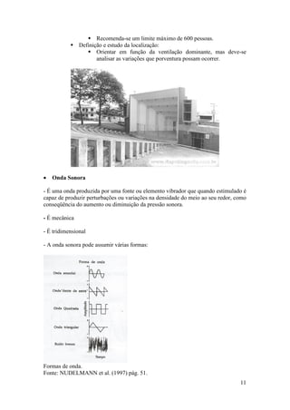  Recomenda-se um limite máximo de 600 pessoas.
            Definição e estudo da localização:
                 Orientar em função da ventilação dominante, mas deve-se
                    analisar as variações que porventura possam ocorrer.




   Onda Sonora

- É uma onda produzida por uma fonte ou elemento vibrador que quando estimulado é
capaz de produzir perturbações ou variações na densidade do meio ao seu redor, como
conseqüência do aumento ou diminuição da pressão sonora.

- É mecânica

- É tridimensional

- A onda sonora pode assumir várias formas:




Formas de onda.
Fonte: NUDELMANN et al. (1997) pág. 51.
                                                                                11
 