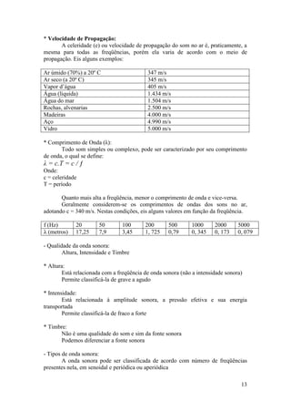 * Velocidade de Propagação:
       A celeridade (e) ou velocidade de propagação do som no ar é, praticamente, a
mesma para todas as freqüências, porém ela varia de acordo com o meio de
propagação. Eis alguns exemplos:

Ar úmido (70%) a 20º C                     347 m/s
Ar seco (a 20º C)                          345 m/s
Vapor d’água                               405 m/s
Água (líquida)                             1.434 m/s
Água do mar                                1.504 m/s
Rochas, alvenarias                         2.500 m/s
Madeiras                                   4.000 m/s
Aço                                        4.990 m/s
Vidro                                      5.000 m/s

* Comprimento de Onda (λ):
       Todo som simples ou complexo, pode ser caracterizado por seu comprimento
de onda, o qual se define:
λ = c.T = c / ƒ
Onde:
c = celeridade
T = período

       Quanto mais alta a freqüência, menor o comprimento de onda e vice-versa.
       Geralmente considerem-se os comprimentos de ondas dos sons no ar,
adotando c = 340 m/s. Nestas condições, eis alguns valores em função da freqüência.

f (Hz)       20        50       100       200      500       1000     2000      5000
λ (metros)   17,25     7,9      3,45      1, 725   0,79      0, 345   0, 173    0, 079

- Qualidade da onda sonora:
        Altura, Intensidade e Timbre

* Altura:
       Está relacionada com a freqüência de onda sonora (não a intensidade sonora)
       Permite classificá-la de grave a agudo

* Intensidade:
        Está relacionada à amplitude sonora, a pressão efetiva e sua energia
transportada
        Permite classificá-la de fraco a forte

* Timbre:
      Não é uma qualidade do som e sim da fonte sonora
      Podemos diferenciar a fonte sonora

- Tipos de onda sonora:
        A onda sonora pode ser classificada de acordo com número de freqüências
presentes nela, em senoidal e periódica ou aperiódica

                                                                                 13
 