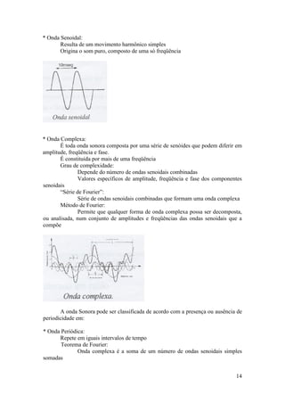 * Onda Senoidal:
       Resulta de um movimento harmônico simples
       Origina o som puro, composto de uma só freqüência




* Onda Complexa:
       É toda onda sonora composta por uma série de senóides que podem diferir em
amplitude, freqüência e fase.
       É constituída por mais de uma freqüência
       Grau de complexidade:
               Depende do número de ondas senoidais combinadas
               Valores específicos de amplitude, freqüência e fase dos componentes
senoidais
       “Série de Fourier”:
               Série de ondas senoidais combinadas que formam uma onda complexa
       Método de Fourier:
               Permite que qualquer forma de onda complexa possa ser decomposta,
ou analisada, num conjunto de amplitudes e freqüências das ondas senoidais que a
compõe




       A onda Sonora pode ser classificada de acordo com a presença ou ausência de
periodicidade em:

* Onda Periódica:
      Repete em iguais intervalos de tempo
       Teorema de Fourier:
              Onda complexa é a soma de um número de ondas senoidais simples
somadas


                                                                               14
 