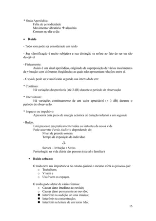 * Onda Aperiódica:
      Falta de periodicidade
      Movimento vibratório  aleatório
      Comuns no dia-a-dia

   Ruído

- Todo som pode ser considerado um ruído

- Sua classificação é muito subjetiva e sua distinção se refere ao fato de ser ou não
desejável

- Fisicamente:
        Ruído é um sinal aperiódico, originado da superposição de vários movimentos
de vibração com diferentes freqüências as quais não apresentam relações entre si.

- O ruído pode ser classificado segundo sua intensidade em:

* Contínuo:
       Há variações desprezíveis (até 3 dB) durante o período de observação

* Intermitente:
        Há variações continuamente de um valor apreciável (+ 3 dB) durante o
período de observação

* Impacto ou impulsivo:
       Apresenta dois picos de energia acústica de duração inferior a um segundo

- Ruído:
       Está presente em praticamente todos os instantes da nossa vida
       Pode acarretar Perda Auditiva dependendo do:
              Nível de pressão sonora
              Tempo de exposição do indivíduo


              Surdez – Irritação e Stress
       Perturbação na vida diária das pessoas (social e familiar)

     Ruído urbano:

       O ruído tem sua importância no estudo quando o mesmo afeta as pessoas que:
          o Trabalham;
          o Vivem e
          o Usufruem os espaços.

       O ruído pode afetar de várias formas:
          o Causar dano imediato ao ouvido;
          o Causar dano permanente ao ouvido;
           Interferir na audição de uma música;
           Interferir na concentração;
           Interferir na leitura de um texto lido;
                                                                                   15
 
