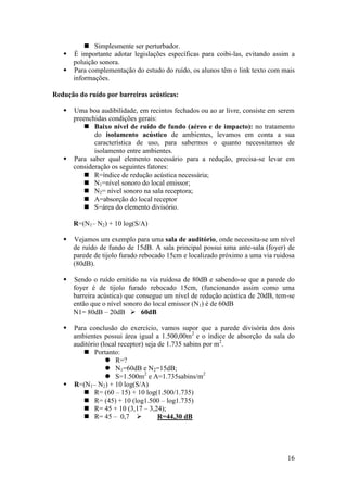  Simplesmente ser perturbador.
    É importante adotar legislações específicas para coibi-las, evitando assim a
     poluição sonora.
    Para complementação do estudo do ruído, os alunos têm o link texto com mais
     informações.

Redução do ruído por barreiras acústicas:

    Uma boa audibilidade, em recintos fechados ou ao ar livre, consiste em serem
     preenchidas condições gerais:
          Baixo nível de ruído de fundo (aéreo e de impacto): no tratamento
            do isolamento acústico de ambientes, levamos em conta a sua
            característica de uso, para sabermos o quanto necessitamos de
            isolamento entre ambientes.
    Para saber qual elemento necessário para a redução, precisa-se levar em
     consideração os seguintes fatores:
          R=índice de redução acústica necessária;
          N1=nível sonoro do local emissor;
          N2= nível sonoro na sala receptora;
          A=absorção do local receptor
          S=área do elemento divisório.

       R=(N1– N2) + 10 log(S/A)

      Vejamos um exemplo para uma sala de auditório, onde necessita-se um nível
       de ruído de fundo de 15dB. A sala principal possui uma ante-sala (foyer) de
       parede de tijolo furado rebocado 15cm e localizado próximo a uma via ruidosa
       (80dB).

      Sendo o ruído emitido na via ruidosa de 80dB e sabendo-se que a parede do
       foyer é de tijolo furado rebocado 15cm, (funcionando assim como uma
       barreira acústica) que consegue um nível de redução acústica de 20dB, tem-se
       então que o nível sonoro do local emissor (N1) é de 60dB
       N1= 80dB – 20dB  60dB

    Para conclusão do exercício, vamos supor que a parede divisória dos dois
     ambientes possui área igual a 1.500,00m2 e o índice de absorção da sala do
     auditório (local receptor) seja de 1.735 sabins por m2.
         Portanto:
                  R=?
                  N1=60dB e N2=15dB;
                  S=1.500m2 e A=1.735sabins/m2
    R=(N1– N2) + 10 log(S/A)
         R= (60 – 15) + 10 log(1.500/1.735)
         R= (45) + 10 (log1.500 – log1.735)
         R= 45 + 10 (3,17 – 3,24);
         R= 45 – 0,7               R=44,30 dB




                                                                                16
 