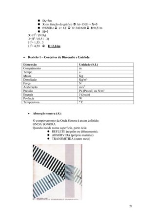  DS=3m
            X em função do gráfico  At=15dB = X=3
            f=660Hz  c= 8.f  8=340/660  8=0,51m
            H=?
    X=H2 / (8.DS)
    3=H2 / (0,51 . 3)
    H2= 1,53 . 3
    H2= 4,59  H=2,14m


   Revisão 1 – Conceitos de Dimensão e Unidade:

Dimensão                                 Unidade (S.I.)
Comprimento                              m
Tempo                                    s
Massa                                    Kg
Densidade                                Kg/m³
Força                                    N
Aceleração                               m/s2
Pressão                                  Pa (Pascal) ou N/m²
Energia                                  J (Joule)
Potência                                 W
Temperatura                              ºC


       Absorção sonora (A):

        O comportamento da Onda Sonora é assim definido:
        ONDA SONORA
        Quando incide numa superfície, parte dela:
                   REFLETE (regular ou difusamente);
                   ABSORVIDA (próprio material)
                   TRANSMITIDA (outro meio)




                                                               21
 