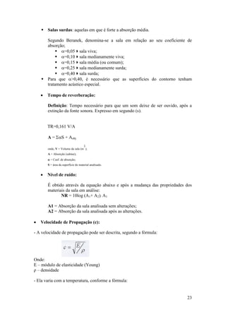  Salas surdas: aquelas em que é forte a absorção média.

      Segundo Beranek, denomina-se a sala em relação ao seu coeficiente de
      absorção;
           =0,05sala viva;
           =0,10sala medianamente viva;
           =0,15sala média (ou comum);
           =0,25sala medianamente surda;
           =0,40sala surda;
     Para que >0,40, é necessário que as superfícies do contorno tenham
      tratamento acústico especial.

       Tempo de reverberação:

        Definição: Tempo necessário para que um som deixe de ser ouvido, após a
        extinção da fonte sonora. Expresso em segundo (s).


        TR=0,161 V/A

        A = S + Aobj
                                   3
        onde, V = Volume da sala (m );
        A = Absorção (sabine);
         = Coef. de absorção;
        S = área da superfície do material analisado.


       Nível de ruído:

        É obtido através da equação abaixo e após a mudança das propriedades dos
        materiais da sala em análise:
               NR = 10log (A1+ A2)/ A1

        A1 = Absorção da sala analisada sem alterações;
        A2 = Absorção da sala analisada após as alterações.

   Velocidade de Propagação (c):

- A velocidade de propagação pode ser descrita, segundo a fórmula:




Onde:
E – módulo de elasticidade (Young)
ρ – densidade

- Ela varia com a temperatura, conforme a fórmula:


                                                                             23
 
