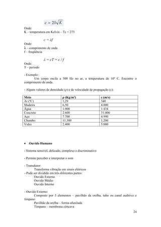 Onde:
K – temperatura em Kelvin – Tc + 273

               c = λf
Onde:
λ – comprimento de onda
f – freqüência

               λ = cT = c / f
Onde:
T – período

- Exemplo:
      Um corpo oscila a 500 Hz no ar, a temperatura de 10º C. Encontre o
comprimento de onda.

- Alguns valores de densidade (ρ) e de velocidade de propagação (c):

Meio                         ρ (Kg/m³)                    c (m/s)
Ar (ºC)                      1,29                         340
Madeira                      6,50                         4.000
Água                         1.000                        1.434
Concreto                     2.600                        31.000
Aço                          7.700                        4.990
Chumbo                       11.300                       1.200
Vidro                        2.400                        5.000




   Ouvido Humano

- Sistema sensível, delicado, complexo e discriminativo

- Permite perceber e interpretar o som

- Transdutor:
       Transforma vibração em sinais elétricos
- Pode ser dividido em três diferentes partes:
       Ouvido Externo
       Ouvido Médio
       Ouvido Interno

- Ouvido Externo:
       Composto por 3 elementos – pavilhão da orelha, tubo ou canal auditivo e
tímpano
       Pavilhão da orelha – forma afunilada
       Tímpano – membrana côncava
                                                                           24
 