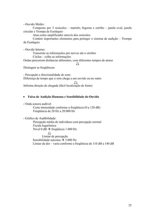 - Ouvido Médio:
        Composto por 3 ossículos – martelo, bigorna e estribo – janela oval, janela
circular e Trompa de Eustáquio
        Atua como amplificador através dos ossículos
        Contém importantes elementos para proteger o sistema de audição – Trompa
de Eustáquio

- Ouvido Interno:
       Transmite as informações por nervos até o cérebro
       Cóclea – colhe as informações
Ondas percorrem distâncias diferentes, com diferentes tempos de atraso

Distinguir as freqüências

- Percepção e direcionalidade do som:
Diferença de tempo que o som chega a um ouvido ou no outro

Informa direção de chegada (fácil localização de fonte)


   Faixa de Audição Humana e Sensibilidade do Ouvido

- Onda sonora audível:
       Certa intensidade conforme a freqüência (0 a 120 dB)
       Freqüência de 20 Hz a 20.000 Hz

- Gráfico de Audibilidade:
        Percepção média de indivíduos com percepção normal
        Escala logarítmica
        Nível 0 dB  freqüência 1.000 Hz

              Limiar de percepção
       Sensibilidade máxima  3.000 Hz
       Limiar da dor – varia conforme a freqüência de 110 dB a 140 dB




                                                                                25
 