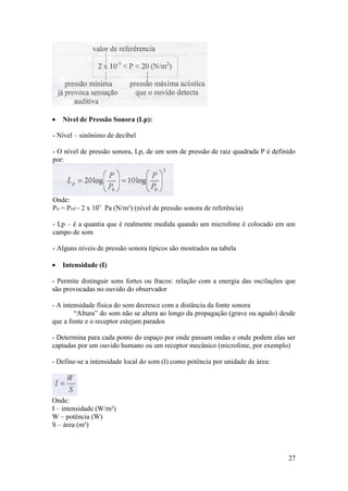    Nível de Pressão Sonora (Lp):

- Nível – sinônimo de decibel

- O nível de pressão sonora, Lp, de um som de pressão de raiz quadrada P é definido
por:




Onde:
Po = Pref = 2 x 10ˉ Pa (N/m²) (nível de pressão sonora de referência)

- Lp – é a quantia que é realmente medida quando um microfone é colocado em um
campo de som

- Alguns níveis de pressão sonora típicos são mostrados na tabela

   Intensidade (I)

- Permite distinguir sons fortes ou fracos: relação com a energia das oscilações que
são provocadas no ouvido do observador

- A intensidade física do som decresce com a distância da fonte sonora
        “Altura” do som não se altera ao longo da propagação (grave ou agudo) desde
que a fonte e o receptor estejam parados

- Determina para cada ponto do espaço por onde passam ondas e onde podem elas ser
captadas por um ouvido humano ou um receptor mecânico (microfone, por exemplo)

- Define-se a intensidade local do som (I) como potência por unidade de área:




Onde:
I – intensidade (W/m²)
W – potência (W)
S – área (m²)



                                                                                 27
 