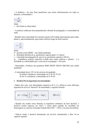 - À distância r de uma fonte puntiforme, que emite uniformemente em todas as
direções, a intensidade é:




Onde:
r – raio (fonte ao observador)

- A potência média por área perpendicular à direção de propagação é a intensidade da
onda

- Relação entre intensidade (I) e pressão acústica (P) (válida rigorosamente para ondas
planas e, aproximadamente, para ondas esféricas longe da fonte sonora):




Onde:
P – pressão sonora (RMS – raiz média quadrada)
ρ – densidade absoluta do ar, geralmente, suposta igual a 1,2 Kg/m³
c – velocidade de propagação do som no ar, geralmente suposta a 340 m/s
ρc – impedância acústica específica (válido para ondas esféricas e planas) – é a
facilidade ou a dificuldade que o som tem de se propagar = 410 rayls

- Intensidade e Potência são grandezas RMS (ROOT MEAN SQUAR) (raiz média
quadrada)

- A intensidade decai 1/R²; lei do universo do quadrado
        Se dobrar a distância a intensidade cai 4  (2)²    (x)²
        Se for 3x a distância, a intensidade cai 9  (3)²

   Decibel (Níveis logaritmos de intensidade)

- Dados dois sons, com intensidades respectivas de I1 e I2, define-se como diferença
logarítma de nível ou “desnível” de intensidade, a seguinte formula:




- Quando são usados nessa fórmula os logaritmos ordinários de base decimal, o
desnível resulta expresso em “bels”: o nome desta unidade foi escolhido em
homenagem ao cientista Alexander Graham Bel (1847 – 1922), o inventor do telefone.


- Pode-se medir o desnível diretamente em decibels introduzindo o fator 10 na
seguinte equação:


                                                                                    28
 