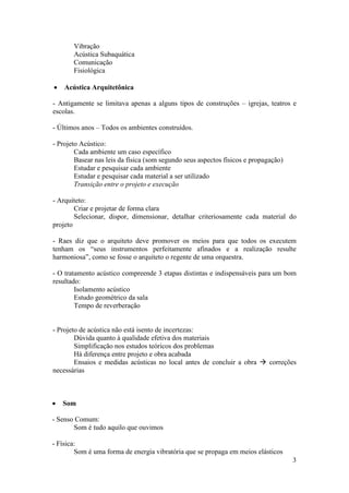 Vibração
       Acústica Subaquática
       Comunicação
       Fisiológica

   Acústica Arquitetônica

- Antigamente se limitava apenas a alguns tipos de construções – igrejas, teatros e
escolas.

- Últimos anos – Todos os ambientes construídos.

- Projeto Acústico:
        Cada ambiente um caso específico
        Basear nas leis da física (som segundo seus aspectos físicos e propagação)
        Estudar e pesquisar cada ambiente
        Estudar e pesquisar cada material a ser utilizado
        Transição entre o projeto e execução

- Arquiteto:
        Criar e projetar de forma clara
        Selecionar, dispor, dimensionar, detalhar criteriosamente cada material do
projeto

- Raes diz que o arquiteto deve promover os meios para que todos os executem
tenham os “seus instrumentos perfeitamente afinados e a realização resulte
harmoniosa”, como se fosse o arquiteto o regente de uma orquestra.

- O tratamento acústico compreende 3 etapas distintas e indispensáveis para um bom
resultado:
        Isolamento acústico
        Estudo geométrico da sala
        Tempo de reverberação


- Projeto de acústica não está isento de incertezas:
        Dúvida quanto à qualidade efetiva dos materiais
        Simplificação nos estudos teóricos dos problemas
        Há diferença entre projeto e obra acabada
        Ensaios e medidas acústicas no local antes de concluir a obra  correções
necessárias



   Som

- Senso Comum:
       Som é tudo aquilo que ouvimos

- Física:
        Som é uma forma de energia vibratória que se propaga em meios elásticos
                                                                                     3
 