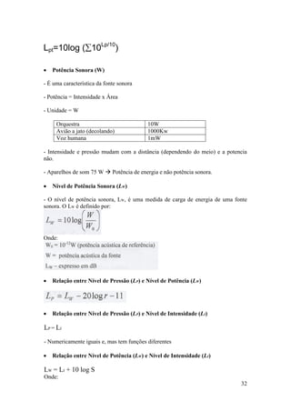 Lpt=10log (10Lp/10)

   Potência Sonora (W)

- É uma característica da fonte sonora

- Potência = Intensidade x Área

- Unidade = W

     Orquestra                            10W
     Avião a jato (decolando)             1000Kw
     Voz humana                           1mW

- Intensidade e pressão mudam com a distância (dependendo do meio) e a potencia
não.

- Aparelhos de som 75 W  Potência de energia e não potência sonora.

   Nível de Potência Sonora (LW)

- O nível de potência sonora, LW, é uma medida de carga de energia de uma fonte
sonora. O LW é definido por:




Onde:




   Relação entre Nível de Pressão (LP) e Nível de Potência (LW)




   Relação entre Nível de Pressão (LP) e Nível de Intensidade (LI)

LP = LI

- Numericamente iguais e, mas tem funções diferentes

   Relação entre Nível de Potência (LW) e Nível de Intensidade (LI)

LW = LI + 10 log S
Onde:
                                                                            32
 
