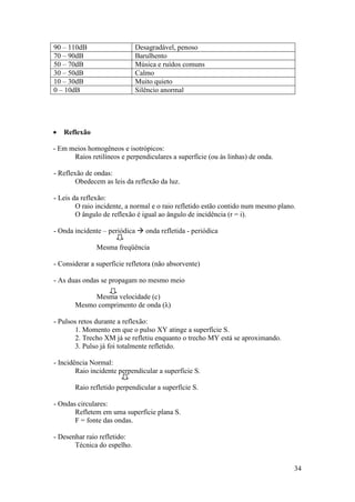 90 – 110dB                   Desagradável, penoso
70 – 90dB                    Barulhento
50 – 70dB                    Música e ruídos comuns
30 – 50dB                    Calmo
10 – 30dB                    Muito quieto
0 – 10dB                     Silêncio anormal




   Reflexão

- Em meios homogêneos e isotrópicos:
      Raios retilíneos e perpendiculares a superfície (ou às linhas) de onda.

- Reflexão de ondas:
        Obedecem as leis da reflexão da luz.

- Leis da reflexão:
        O raio incidente, a normal e o raio refletido estão contido num mesmo plano.
        O ângulo de reflexão é igual ao ângulo de incidência (r = i).

- Onda incidente – periódica  onda refletida - periódica

               Mesma freqüência

- Considerar a superfície refletora (não absorvente)

- As duas ondas se propagam no mesmo meio

            Mesma velocidade (c)
       Mesmo comprimento de onda (λ)

- Pulsos retos durante a reflexão:
       1. Momento em que o pulso XY atinge a superfície S.
       2. Trecho XM já se refletiu enquanto o trecho MY está se aproximando.
       3. Pulso já foi totalmente refletido.

- Incidência Normal:
        Raio incidente perpendicular a superfície S.

       Raio refletido perpendicular a superfície S.

- Ondas circulares:
       Refletem em uma superfície plana S.
       F = fonte das ondas.

- Desenhar raio refletido:
       Técnica do espelho.


                                                                                   34
 