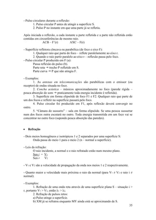 - Pulso circulares durante a reflexão:
        1. Pulso circular P antes de atingir a superfície S.
        2. Pulso P no instante em que uma parte já se refletiu.

Após iniciada a reflexão, a cada instante a parte refletida e a parte não refletida estão
contidas em circunferências de mesmo raio.
               ACB – F’(r)           AXC – F(r)

- Superfície refletora côncava ou parabólica (de foco e eixo F):
        1. Qualquer raio que parta do foco – reflete paralelamente ao eixo r.
        2. Quando o raio partir paralelo ao eixo r – reflexão passa pelo foco.
- Pulso circular P produzido em F (a):
        Passa reflexão do pulso (b).
        Parte reta  trecho P refletido em S.
        Parte curva  P que não atingiu F.

- Exemplos:
       1. As antenas em telecomunicações são parabólicas com o emissor (ou
receptor) de ondas situada no foco.
       2. Concha acústica – músicos aproximadamente no foco (parede rígida –
pouca absorção do som  praticamente toda energia incidente é refletida).
       3. Superfície em forma elipsóide de foco F1 e F2. Qualquer raio que parte de
um dos focos e refletir na superfície passará pelo foco.
       4. Pulso circular foi produzido em F1, após reflexão deverá convergir no
outro.
       5. “Câmara do sussurro” – sala em forma elipsóide. Se uma pessoa sussurrar
num dos focos outra escutará no outro. Toda energia transmitida em um foco vai se
concentrar no outro foco (supondo pouca absorção das paredes).


   Refração

- Dois meios homogêneos e isotrópicos 1 e 2 separados por uma superfície S:
       Onda passa do meio 1 para o meio 2 (n – normal a superfície).

- Leis da refração:
        O raio incidente, a normal e o raio refratado estão num mesmo plano.
        Sen i = V1
        Sen r    V2

- V1 e V2 são a velocidade de propagação da onda nos meios 1 e 2 respectivamente.

- Quanto maior a velocidade mais próxima o raio da normal (para V1 ≠ V2 e raio i ≠
normal).

- Exemplos:
        1. Refração de uma onda reta através de uma superfície plana S – situação i >
r, portanto V1 > V2, então λ1 > λ2.
        2. Refração de pulsos retos:
        a) Pulso atinge a superfície.
        b) XM já se refratou enquanto MY ainda está se aproximando de S.
                                                                                  35
 