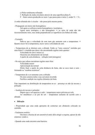 c) Pulso totalmente refratado.
       3. Refração de ondas circulares através de uma superfície plana S.
       F – fonte sonora produzida no meio 1 que passa para o meio 2, sendo V1 > V2.

A onda refratada não é circular – não passa pelo mesmo ponto.

- Propagação em meios não homogêneos:
       Até agora se utilizava meios homogêneos e isotrópicos.
       Agora meio isotrópico e não homogêneo  os raios de onda não são
necessariamente retos, mas ainda perpendicular as superfícies (ou linhas) de onda.


- Exemplo:
      Sabe-se que a velocidade do som num gás aumenta com a temperatura 
Quanto maior for à temperatura, maior será a velocidade do som.

- Temperatura do ar diminui com a altitude. Então os “raios sonoros” emitidos por
uma fonte F, à medida que desce vão encontrando regiões mais quentes:
      Velocidade do som é maior (c).
      Ocasiona um afastamento da normal.
      A partir de certa distância – refração total (miragens)

- Os raios que sobem encontram regiões mais frias:
        Velocidade menor
        Aproximação da normal
        Efeito final: a partir de certa distância da fonte, não se ouve mais o som –
formando as “sombras acústicas”.

- Temperatura de o ar aumentar com a altitude:
      Os raios sonoros terão a sua curvatura invertida
      Facilita a audição nas regiões distantes da fonte.

Fato importante na distribuição da temperatura no ar – presença ou não de nuvens e
poluição.

- Ausência de nuvens e poluição:
        Depois que o sol aqueceu o solo – temperatura maior próxima ao solo.
        Ao amanhecer e ao por do sol – temperatura aumenta de acordo com a
altitude.

   Difração

- Propriedade que uma onda apresenta de contornar um obstáculo colocado no
caminho.

- Fenômeno notório:
       Ouvimos a buzina de um automóvel antes dele atingir a esquina, apesar de não
estarmos vendo-o.

- Quando uma onda encontra uma barreira:

                                                                                 36
 